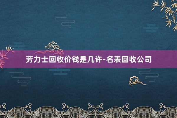 劳力士回收价钱是几许-名表回收公司