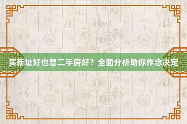 买新址好也曾二手房好？全面分析助你作念决定