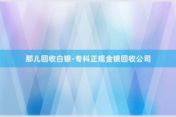 那儿回收白银-专科正规金银回收公司