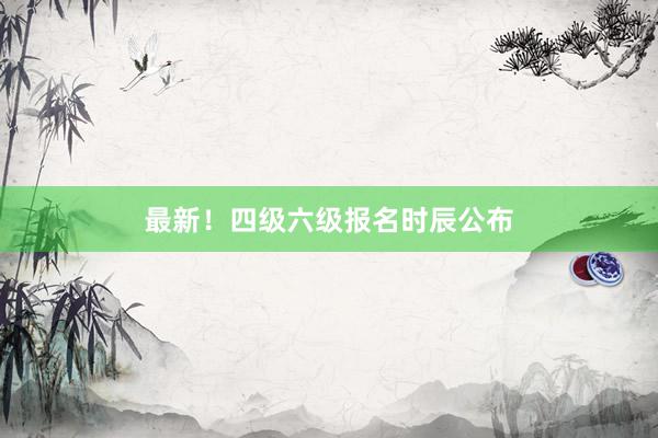 最新！四级六级报名时辰公布