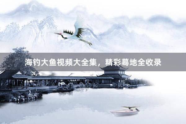 海钓大鱼视频大全集，精彩蓦地全收录
